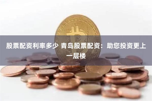 股票配资利率多少 青岛股票配资：助您投资更上一层楼