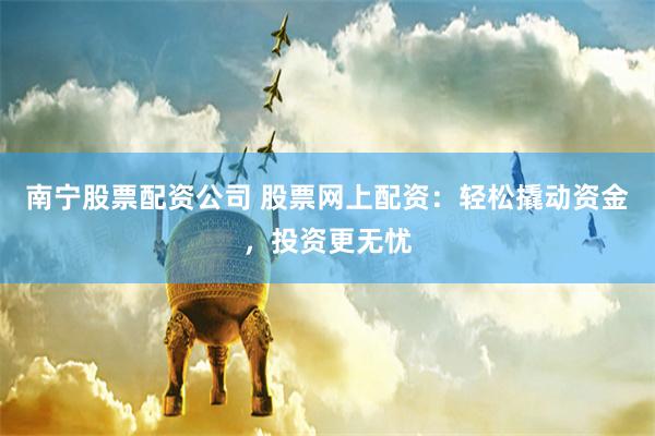 南宁股票配资公司 股票网上配资：轻松撬动资金，投资更无忧