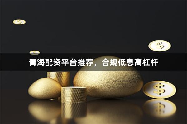 青海配资平台推荐，合规低息高杠杆